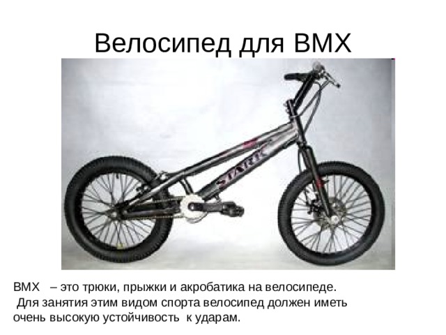 Велосипед для BMX BMX – это трюки, прыжки и акробатика на велосипеде.  Для занятия этим видом спорта велосипед должен иметь очень высокую устойчивость к ударам. 