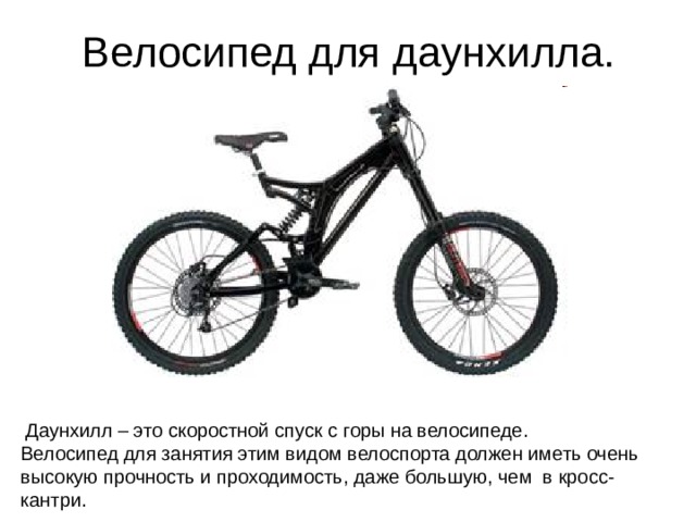 Велосипед для даунхилла.  Даунхилл – это скоростной спуск с горы на велосипеде. Велосипед для занятия этим видом велоспорта должен иметь очень высокую прочность и проходимость, даже большую, чем в кросс-кантри.  