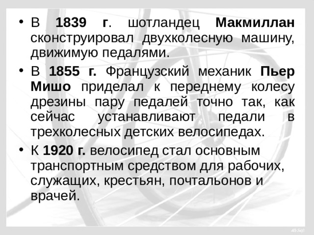 В 1839 г . шотландец Макмиллан сконструировал двухколесную машину, движимую педалями. В 1855 г. Французский механик Пьер Мишо приделал к переднему колесу дрезины пару педалей точно так, как сейчас устанавливают педали в трехколесных детских велосипедах. К 1920 г. велосипед стал основным транспортным средством для рабочих, служащих, крестьян, почтальонов и врачей.  