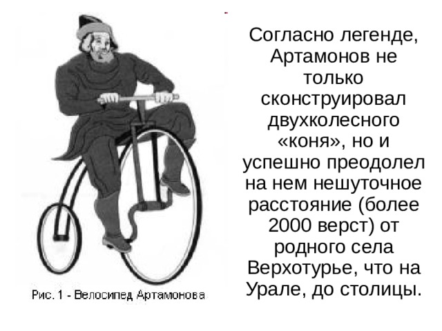 Согласно легенде, Артамонов не только сконструировал двухколесного «коня», но и успешно преодолел на нем нешуточное расстояние (более 2000 верст) от родного села Верхотурье, что на Урале, до столицы. 