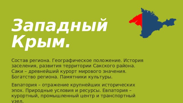  Западный Крым. Состав региона. Географическое положение. История заселения, развития территории Сакского района. Саки – древнейший курорт мирового значения. Богатство региона. Памятники культуры. Евпатория – отражение крупнейших исторических эпох. Природные условия и ресурсы. Евпатория – курортный, промышленный центр и транспортный узел. 