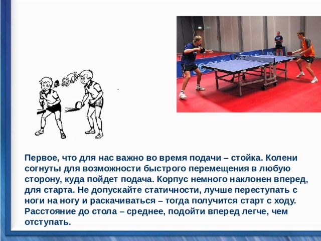 .                                  Первое, что для нас важно во время подачи – стойка. Колени согнуты для возможности быстрого перемещения в любую сторону, куда пойдет подача. Корпус немного наклонен вперед, для старта. Не допускайте статичности, лучше переступать с ноги на ногу и раскачиваться – тогда получится старт с ходу. Расстояние до стола – среднее, подойти вперед легче, чем отступать. 