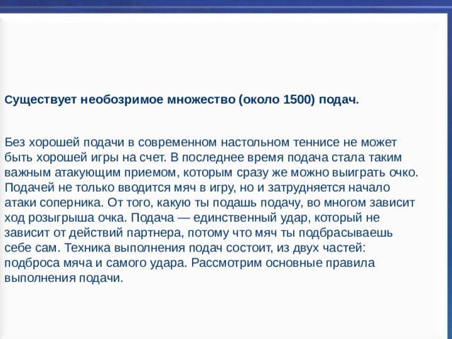  С уществует необозримое множество (около 1500) подач .   Без хорошей подачи в современном настольном теннисе не может быть хорошей игры на счет. В последнее время подача стала таким важным атакующим приемом, которым сразу же можно выиграть очко. Подачей не только вводится мяч в игру, но и затрудняется начало атаки соперника. От того, какую ты подашь подачу, во многом зависит ход розыгрыша очка. Подача — единственный удар, который не зависит от действий партнера, потому что мяч ты подбрасываешь себе сам. Техника выполнения подач состоит, из двух частей: подброса мяча и самого удара. Рассмотрим основные правила выполнения подачи. 