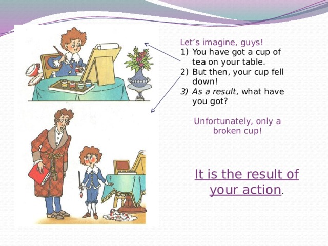 Let’s imagine, guys! You have got a cup of tea on your table. But then, your cup fell down! As a result , what have you got? Unfortunately, only a broken cup! It is the result of your action . 