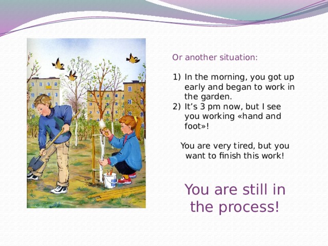 Or another situation: In the morning, you got up early and began to work in the garden. It’s 3 pm now, but I see you working «hand and foot»! You are very tired, but you want to finish this work! You are still in the process! 