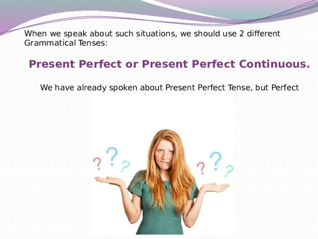 When we speak about such situations, we should use 2 different Grammatical Tenses: Present Perfect or Present Perfect Continuous. We have already spoken about Present Perfect Tense, but Perfect Continuous, what’s it? 