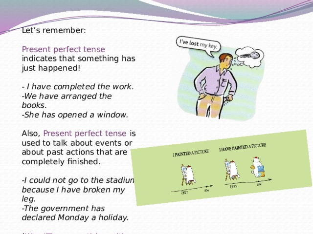 Let’s remember: Present perfect tense indicates that something has just happened! - I have completed the work. -We have arranged the books. -She has opened a window. Also, Present perfect tense is used to talk about events or about past actions that are completely finished. -I could not go to the stadium because I have broken my leg. -The government has declared Monday a holiday.  ( Wow!The same thing with our cup on the first slide! ) 