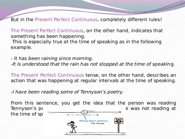 But in the Present Perfect Continuous , completely different rules! The Present Perfect Continuous , on the other hand, indicates that something has been happening.  This is especially true at the time of speaking as in the following example. - It has been raining since morning. -It is understood that the rain has not stopped at the time of speakin g. The Present Perfect Continuous tense, on the other hand, describes an action that was happening at regular intervals at the time of speaking. -I have been reading some of Tennyson’s poetry. From this sentence, you get the idea that the person was reading Tennyson’s poetry at regular intervals though he was not reading at the time of speaking. 