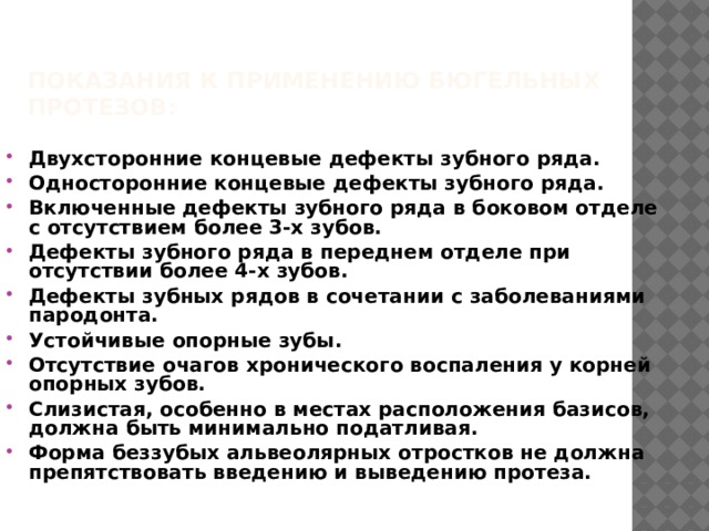 Показания к применению бюгельных протезов:   Двухсторонние концевые дефекты зубного ряда. Односторонние концевые дефекты зубного ряда. Включенные дефекты зубного ряда в боковом отделе с отсутствием более 3-х зубов. Дефекты зубного ряда в переднем отделе при отсутствии более 4-х зубов. Дефекты зубных рядов в сочетании с заболеваниями пародонта. Устойчивые опорные зубы. Отсутствие очагов хронического воспаления у корней опорных зубов. Слизистая, особенно в местах расположения базисов, должна быть минимально податливая. Форма беззубых альвеолярных отростков не должна препятствовать введению и выведению протеза. 