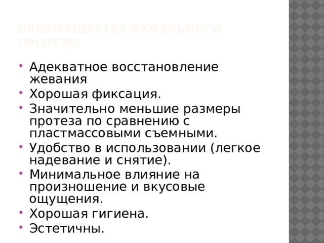 Преимущества бюгельного протеза:   Адекватное восстановление жевания Хорошая фиксация. Значительно меньшие размеры протеза по сравнению с пластмассовыми съемными. Удобство в использовании (легкое надевание и снятие). Минимальное влияние на произношение и вкусовые ощущения. Хорошая гигиена. Эстетичны. 