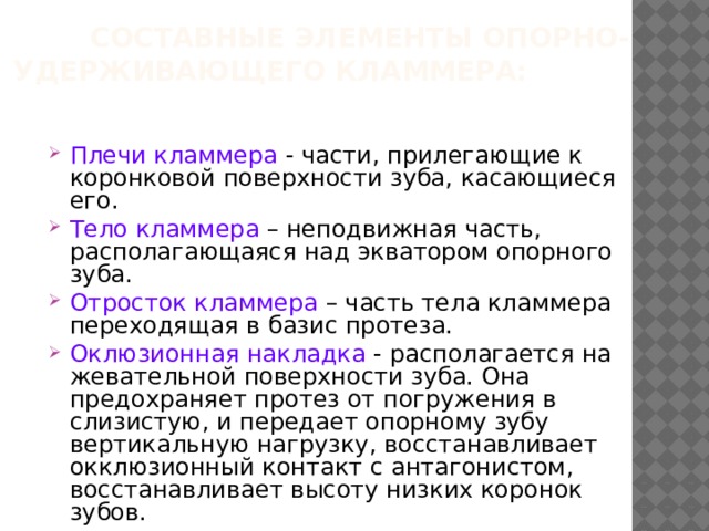  Составные элементы опорно- удерживающего кламмера:   Плечи кламмера - части, прилегающие к коронковой поверхности зуба, касающиеся его. Тело кламмера – неподвижная часть, располагающаяся над экватором опорного зуба. Отросток кламмера – часть тела кламмера переходящая в базис протеза. Оклюзионная накладка - располагается на жевательной поверхности зуба. Она предохраняет протез от погружения в слизистую, и передает опорному зубу вертикальную нагрузку, восстанавливает окклюзионный контакт с антагонистом, восстанавливает высоту низких коронок зубов. 