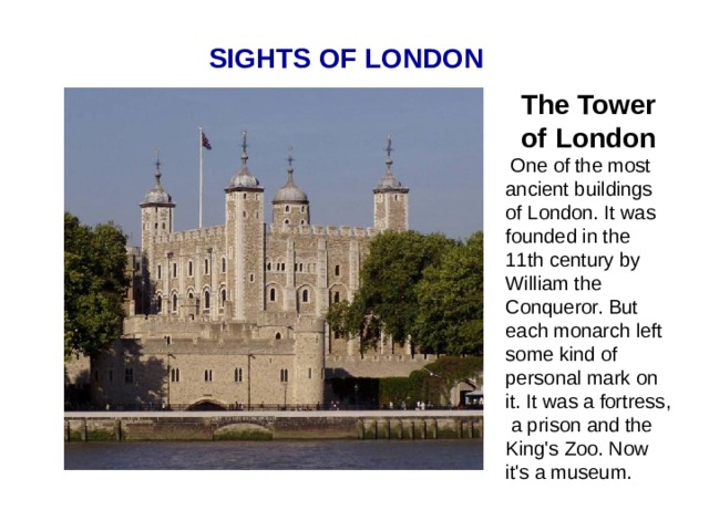 SIGHTS OF LONDON The Tower of London  One of the most ancient buildings of London. It was founded in the 11th century by William the Conqueror. But each monarch left some kind of personal mark on it. It was a fortress, a prison and the King's Zoo. Now it's a museum.  