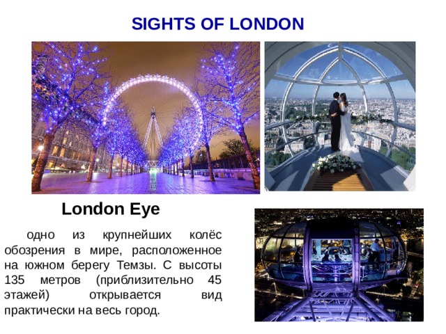 SIGHTS OF LONDON London Eye  одно из крупнейших колёс обозрения в мире, расположенное на южном берегу Темзы. С высоты 135 метров (приблизительно 45 этажей) открывается вид практически на весь город.  