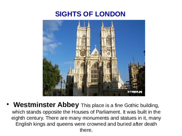 SIGHTS OF LONDON  Westminster Abbey This place is a fine Gothic building, which stands opposite the Houses of Parliament. It was built in the eighth century. There are many monuments and statues in it, many English kings and queens were crowned and buried after death there. 