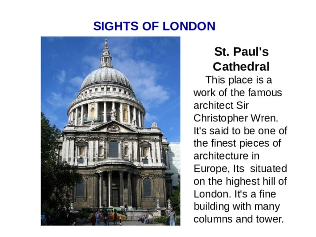 SIGHTS OF LONDON St. Paul's Cathedral  This place is a work of the famous architect Sir Christopher Wren. It's said to be one of the finest pieces of architecture in Europe, Its situated on the highest hill of London. It's a fine building with many columns and tower.  