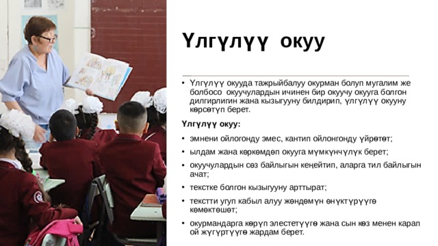 Үлгүлүү  окуу Үлгүлүү окууда тажрыйбалуу окурман болуп мугалим же болбосо окуучулардын ичинен бир окуучу окууга болгон дилгирлигин жана кызыгууну билдирип, үлгүлүү окууну кѳрсѳтүп берет. Үлгүлүү окуу: эмнени ойлогонду эмес, кантип ойлонгонду үйрѳтѳт; ылдам жана көркөмдөп окууга мүмкүнчүлүк берет; окуучулардын сөз байлыгын кеңейтип, аларга тил байлыгын ачат; текстке болгон кызыгууну арттырат; текстти угуп кабыл алуу жөндөмүн өнүктүрүүгө көмөктөшөт; окурмандарга кѳрүп элестетүүгѳ жана сын кѳз менен карап ой жүгүртүүгѳ жардам берет. 