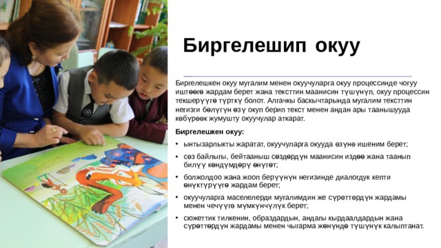Биргелешип  окуу Биргелешкен окуу мугалим менен окуучуларга окуу процессинде чогуу иштѳѳгѳ жардам берет жана тексттин маанисин түшүнүп, окуу процессин текшерүүгѳ түрткү болот. Алгачкы баскычтарында мугалим тексттин негизги бѳлүгүн ѳзү окуп берип текст менен андан ары таанышууда көбүрөөк жумушту окуучулар аткарат. Биргелешкен окуу: ынтызарлыкты жаратат, окуучуларга окууда өзүнө ишеним берет; сөз байлыгы, бейтааныш сѳздѳрдүн маанисин издѳѳ жана таанып билүү кѳндүмдѳрү ѳнүгѳт; болжолдоо жана жооп берүүнүн негизинде диалогдук кепти ѳнүктүрүүгѳ жардам берет; окуучуларга маселелерди мугалимдин же сүрөттөрдүн жардамы менен чечүүгө мүмкүнчүлүк берет; сюжеттик тилкенин, образдардын, андагы кырдаалдардын жана сүрѳттѳрдүн жардамы менен чыгарма жѳнүндѳ түшүнүк калыптанат. 