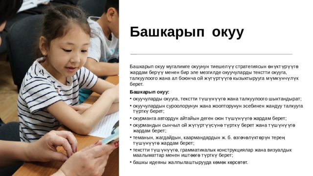 Башкарып  окуу Башкарып окуу мугалимге окуунун тиешелүү стратегиясын өнүктүрүүгө жардам берүү менен бир эле мезгилде окуучуларды текстти окууга, талкуулоого жана ал боюнча ой жүгүртүүгө кызыктырууга мүмкүнчүлүк берет. Башкарып окуу: окуучуларды окууга, текстти түшүнүүгө жана талкуулоого шыктандырат; окуучулардын суроолорунун жана жоопторунун эсебинен жандуу талкууга түрткү берет; окурманга автордун айтайын деген оюн түшүнүүгө жардам берет; окурмандын сынчыл ой жүгүртүүсүнө түрткү берет жана түшүнүүгө жардам берет; теманын, жагдайдын, каармандардын ж. б. өзгөчөлүктөрүн терең түшүнүүгө жардам берет; текстти түшүнүүгө, грамматикалык конструкциялар жана визуалдык маалыматтар менен иштөөгө түрткү берет; башкы идеяны жалпылаштырууда көмөк көрсөтөт. 