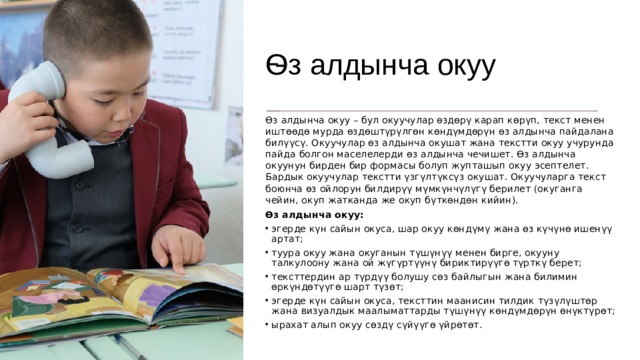 Ѳз алдынча окуу Ѳз алдынча окуу – бул окуучулар өздөрү карап көрүп, текст менен иштөөдө мурда өздөштүрүлгөн көндүмдөрүн өз алдынча пайдалана билүүсү. Окуучулар өз алдынча окушат жана текстти окуу учурунда пайда болгон маселелерди өз алдынча чечишет. Өз алдынча окуунун бирден бир формасы болуп жупташып окуу эсептелет. Бардык окуучулар текстти үзгүлтүксүз окушат. Окуучуларга текст боюнча өз ойлорун билдирүү мүмкүнчүлүгү берилет (окуганга чейин, окуп жатканда же окуп бүткөндөн кийин). Өз алдынча окуу: эгерде күн сайын окуса, шар окуу көндүмү жана өз күчүнө ишенүү артат; туура окуу жана окуганын түшүнүү менен бирге, окууну талкулоону жана ой жүгүртүүнү бириктирүүгө түрткү берет; тексттердин ар түрдүү болушу сөз байлыгын жана билимин өркүндөтүүгө шарт түзөт; эгерде күн сайын окуса, тексттин маанисин тилдик түзүлүштөр жана визуалдык маалыматтарды түшүнүү көндүмдөрүн өнүктүрөт; ырахат алып окуу сөздү сүйүүгө үйрөтөт. 
