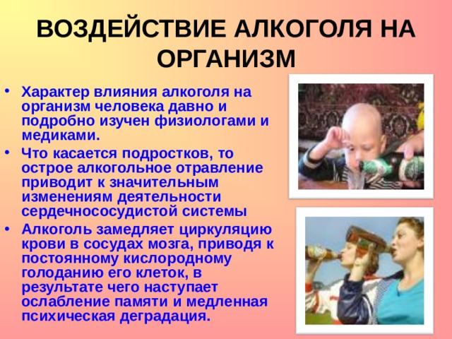 ВОЗДЕЙСТВИЕ АЛКОГОЛЯ НА ОРГАНИЗМ Характер влияния алкоголя на организм человека давно и подробно изучен физиологами и медиками. Что касается подростков, то острое алкогольное отравление приводит к значительным изменениям деятельности сердечнососудистой системы Алкоголь замедляет циркуляцию крови в сосудах мозга, приводя к постоянному кислородному голоданию его клеток, в результате чего наступает ослабление памяти и медленная психическая деградация.  