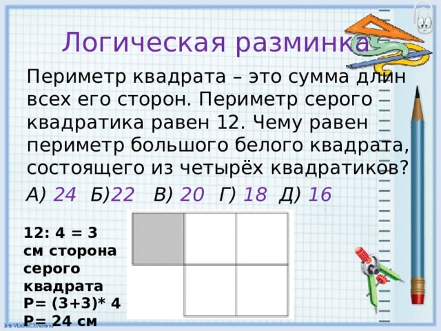 Логическая разминка Периметр квадрата – это сумма длин всех его сторон. Периметр серого квадратика равен 12. Чему равен периметр большого белого квадрата, состоящего из четырёх квадратиков? А) 24  Б) 22 В) 20  Г) 18 Д) 16 12: 4 = 3 см сторона серого квадрата Р= (3+3)* 4 Р= 24 см 