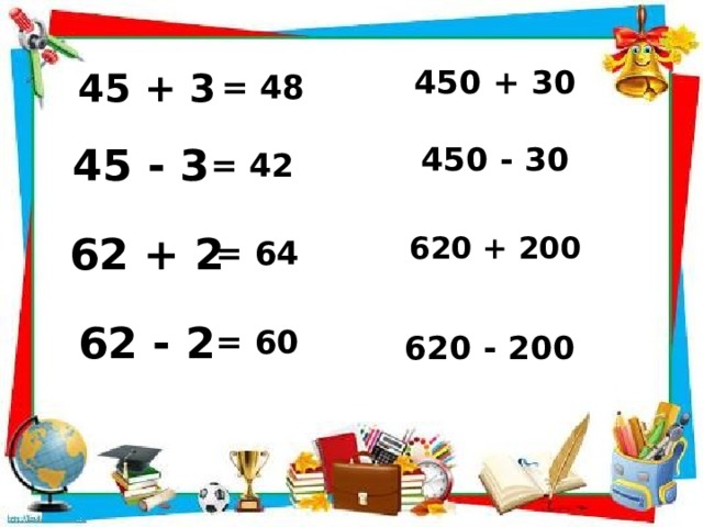 450 + 30 45 + 3 = 48 450 - 30 45 - 3 = 42 620 + 200 62 + 2 = 64 62 - 2 = 60 620 - 200 