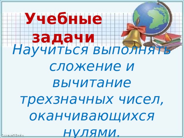 Учебные задачи Научиться выполнять сложение и вычитание трехзначных чисел, оканчивающихся нулями. 