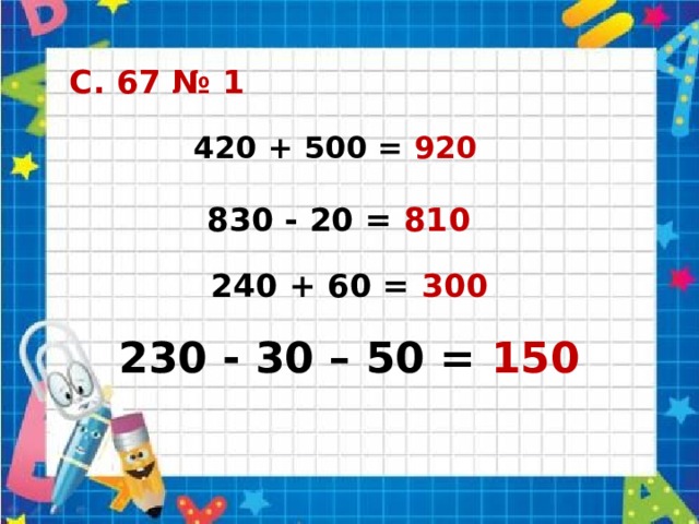 С. 67 № 1 420 + 500 = 920 830 - 20 = 810 240 + 60 = 300 230 - 30 – 50 = 150 