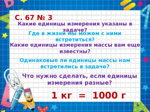 С. 67 № 3 Какие единицы измерения указаны в задаче? Где в жизни мы можем с ними встретиться? Какие единицы измерения массы вам еще известны? Одинаковые ли единицы массы нам встретились в задаче? Что нужно сделать, если единицы измерения разные? 1 кг = 1000 г 