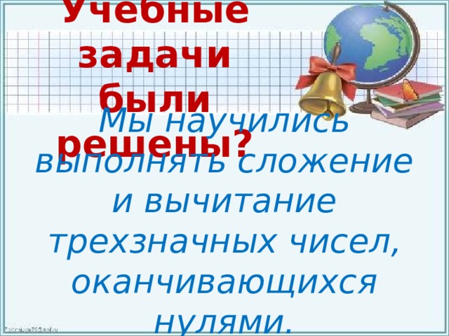 Учебные задачи были решены? Мы научились выполнять сложение и вычитание трехзначных чисел, оканчивающихся нулями. 