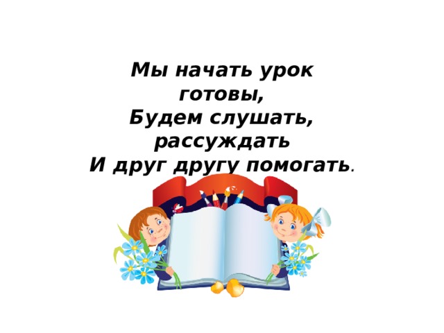 Мы начать урок готовы, Будем слушать, рассуждать И друг другу помогать .  