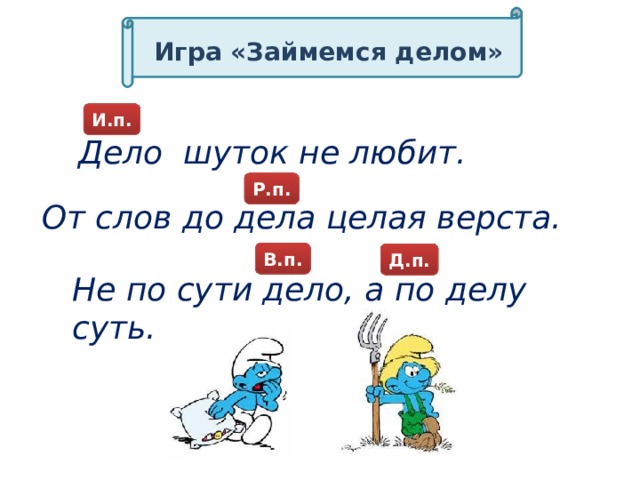 Игра «Займемся делом» И.п. Дело шуток не любит. Р.п. От слов до дела целая верста. В.п. Д.п. Д.п. Д.п. Не по сути дело, а по делу суть.  