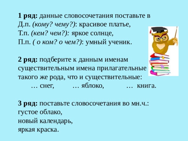 1 ряд: данные словосочетания поставьте в Д.п. (кому? чему?) : красивое платье, Т.п. (кем? чем?): яркое солнце, П.п. ( о ком? о чем?) : умный ученик. 2 ряд: подберите к данным именам существительным имена прилагательные такого же рода, что и существительные: … снег, … яблоко, … книга. 3 ряд: поставьте словосочетания во мн.ч.: густое облако, новый календарь, яркая краска. 