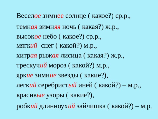 Весел ое зимн ее солнце ( какое?) ср.р., темн ая зимн яя  ночь ( какая?) ж.р., высок ое небо ( какое?) ср.р., мягк ий снег ( какой?) м.р., хитр ая  рыж ая лисица ( какая?) ж.р., трескуч ий мороз ( какой?) м.р., ярк ие зимн ие звезды ( какие?), легк ий серебрист ый иней ( какой?) – м.р., красив ые узоры ( какие?), робк ий длинноух ий зайчишка ( какой?) – м.р. 