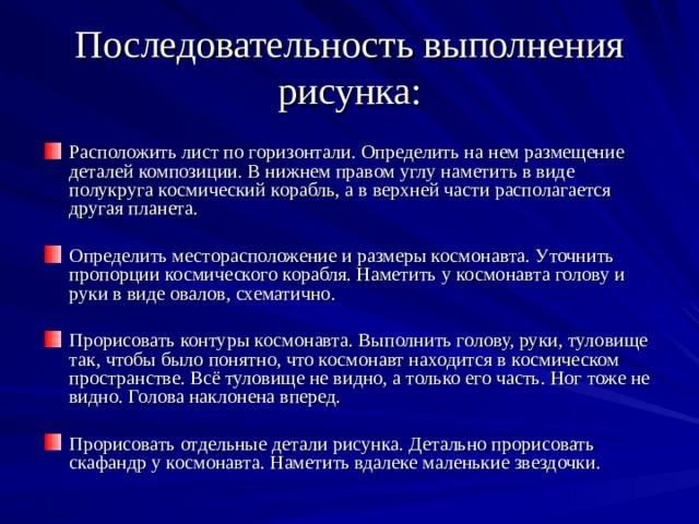 Последовательность выполнения рисунка: Расположить лист по горизонтали. Определить на нем размещение деталей композиции. В нижнем правом углу наметить в виде полукруга космический корабль, а в верхней части располагается другая планета. Определить месторасположение и размеры космонавта. Уточнить пропорции космического корабля. Наметить у космонавта голову и руки в виде овалов, схематично. Прорисовать контуры космонавта. Выполнить голову, руки, туловище так, чтобы было понятно, что космонавт находится в космическом пространстве. Всё туловище не видно, а только его часть. Ног тоже не видно. Голова наклонена вперед. Прорисовать отдельные детали рисунка. Детально прорисовать скафандр у космонавта. Наметить вдалеке маленькие звездочки. 