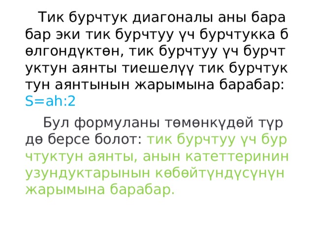  Тик бурчтук диагоналы аны барабар эки тик бурчтуу үч бурчтукка бөлгондүктөн, тик бурчтуу үч бурчтуктун аянты тиешелүү тик бурчтуктун аянтынын жарымына барабар: S=ah:2  Бул формуланы төмөнкүдөй түрдө берсе болот: тик бурчтуу үч бурчтуктун аянты, анын катеттеринин узундуктарынын көбөйтүндүсүнүн жарымына барабар. 