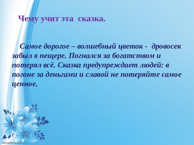  Чему учит эта сказка.   Самое дорогое – волшебный цветок - дровосек забыл в пещере. Погнался за богатством и потерял всё. Сказка предупреждает людей: в погоне за деньгами и славой не потеряйте самое ценное. 