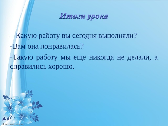 –  Какую работу вы сегодня выполняли? Вам она понравилась? Такую работу мы еще никогда не делали, а справились хорошо. 