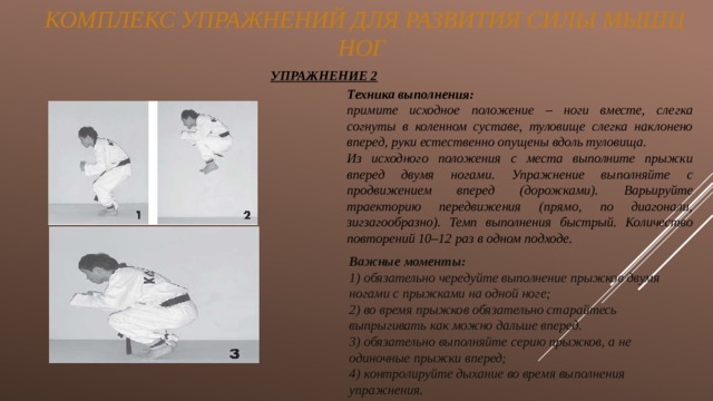  Комплекс Упражнений ДЛЯ РАЗВИТИЯ СИЛЫ МЫШЦ ног УПРАЖНЕНИЕ 2 Техника выполнения:   примите исходное положение – ноги вместе, слегка согнуты в коленном суставе, туловище слегка наклонено вперед, руки естественно опущены вдоль туловища. Из исходного положения с места выполните прыжки вперед двумя ногами. Упражнение выполняйте с продвижением вперед (дорожками). Варьируйте траекторию передвижения (прямо, по диагонали, зигзагообразно). Темп выполнения быстрый. Количество повторений 10–12 раз в одном подходе. Важные моменты: 1) обязательно чередуйте выполнение прыжков двумя ногами с прыжками на одной ноге; 2) во время прыжков обязательно старайтесь выпрыгивать как можно дальше вперед. 3) обязательно выполняйте серию прыжков, а не одиночные прыжки вперед; 4) контролируйте дыхание во время выполнения упражнения. 