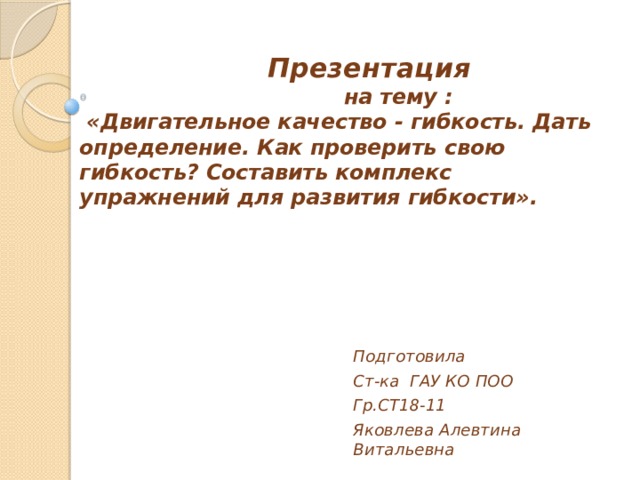    Презентация  на тему :  «Двигательное качество - гибкость. Дать определение. Как проверить свою гибкость? Составить комплекс упражнений для развития гибкости».   Подготовила Ст-ка ГАУ КО ПОО Гр.СТ18-11 Яковлева Алевтина Витальевна 