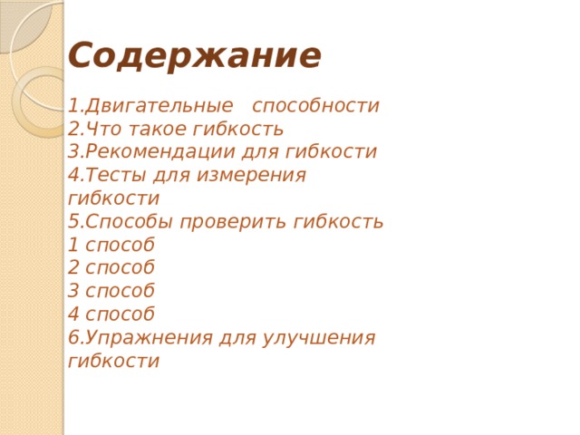 Содержание 1.Двигательные   способности 2.Что такое гибкость 3.Рекомендации для гибкости 4.Тесты для измерения гибкости 5.Способы проверить гибкость 1 способ 2 способ 3 способ 4 способ 6.Упражнения для улучшения гибкости 