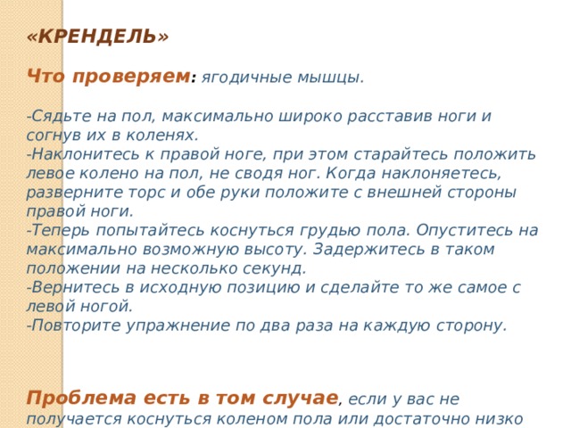 «КРЕНДЕЛЬ» Что проверяем :   ягодичные мышцы.  -Сядьте на пол, максимально широко расставив ноги и согнув их в коленях. -Наклонитесь к правой ноге, при этом старайтесь положить левое колено на пол, не сводя ног. Когда наклоняетесь, разверните торс и обе руки положите с внешней стороны правой ноги. -Теперь попытайтесь коснуться грудью пола. Опуститесь на максимально возможную высоту. Задержитесь в таком положении на несколько секунд. -Вернитесь в исходную позицию и сделайте то же самое с левой ногой. -Повторите упражнение по два раза на каждую сторону.    Проблема есть в том случае , если у вас не получается коснуться коленом пола или достаточно низко наклониться. 