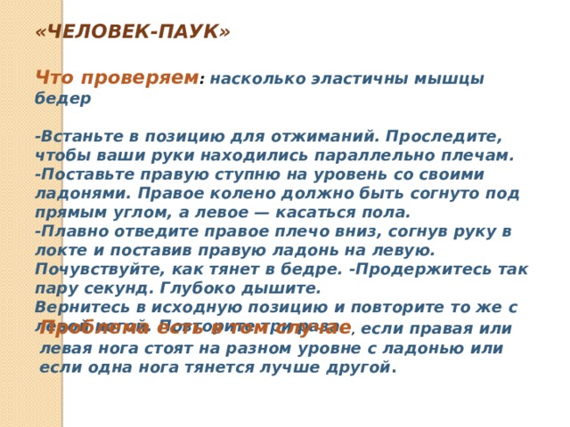 «ЧЕЛОВЕК-ПАУК»  Что проверяем :   насколько эластичны мышцы бедер  -Встаньте в позицию для отжиманий. Проследите, чтобы ваши руки находились параллельно плечам. -Поставьте правую ступню на уровень со своими ладонями. Правое колено должно быть согнуто под прямым углом, а левое — касаться пола. -Плавно отведите правое плечо вниз, согнув руку в локте и поставив правую ладонь на левую. Почувствуйте, как тянет в бедре. -Продержитесь так пару секунд. Глубоко дышите. Вернитесь в исходную позицию и повторите то же с левой ногой. Повторите три раза. Проблема есть в том случае , если правая или левая нога стоят на разном уровне с ладонью или если одна нога тянется лучше другой . 