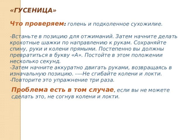 «ГУСЕНИЦА» Что проверяем :   голень и подколенное сухожилие.  -Встаньте в позицию для отжиманий. Затем начните делать крохотные шажки по направлению к рукам. Сохраняйте спину, руки и колени прямыми. Постепенно вы должны превратиться в букву «А». Постойте в этом положении несколько секунд. -Затем начните аккуратно двигать руками, возвращаясь в изначальную позицию. ----Не сгибайте колени и локти. -Повторите это упражнение три раза. Проблема есть в том случае , если вы не можете сделать это, не согнув колени и локти. 