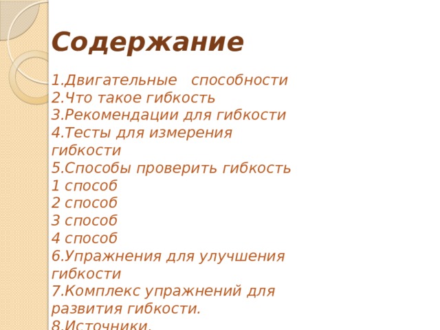 Содержание 1.Двигательные   способности 2.Что такое гибкость 3.Рекомендации для гибкости 4.Тесты для измерения гибкости 5.Способы проверить гибкость 1 способ 2 способ 3 способ 4 способ 6.Упражнения для улучшения гибкости 7.Комплекс упражнений для развития гибкости. 8.Источники. 