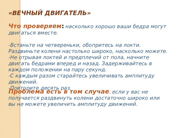 «ВЕЧНЫЙ ДВИГАТЕЛЬ» Что проверяем :   насколько хорошо ваши бедра могут двигаться вместе.  -Встаньте на четвереньки, обопритесь на локти. Раздвиньте колени настолько широко, насколько можете. -Не отрывая локтей и предплечий от пола, начните двигать бедрами вперед и назад. Задерживайтесь в каждом положении на пару секунд. -С каждым разом старайтесь увеличивать амплитуду движений. -Повторите десять раз. Проблема есть в том случае , если у вас не получается раздвинуть колени достаточно широко или вы не можете увеличить амплитуду движений. 