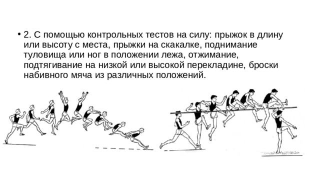 2. С помощью контрольных тестов на силу: прыжок в длину или высоту с места, прыжки на скакалке, поднимание туловища или ног в положении лежа, отжимание, подтягивание на низкой или высокой перекладине, броски набивного мяча из различных положений. 
