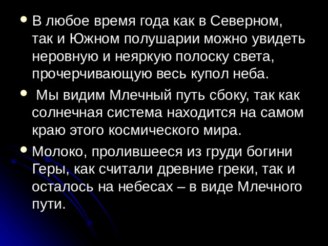 В любое время года как в Северном, так и Южном полушарии можно увидеть неровную и неяркую полоску света, прочерчивающую весь купол неба.  Мы видим Млечный путь сбоку, так как солнечная система находится на самом краю этого космического мира. Молоко, пролившееся из груди богини Геры, как считали древние греки, так и осталось на небесах – в виде Млечного пути. 