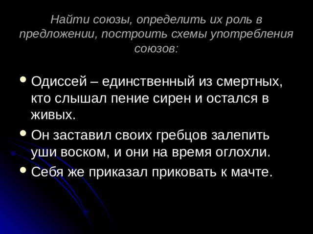 Найти союзы, определить их роль в предложении, построить схемы употребления союзов: Одиссей – единственный из смертных, кто слышал пение сирен и остался в живых. Он заставил своих гребцов залепить уши воском, и они на время оглохли. Себя же приказал приковать к мачте. 