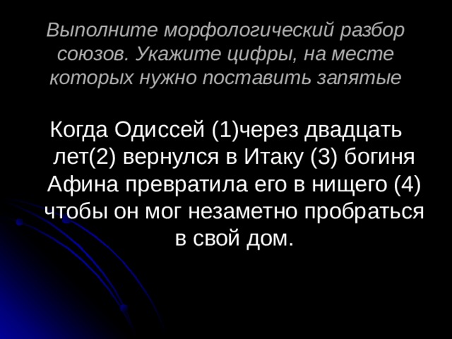 Выполните морфологический разбор союзов. Укажите цифры, на месте которых нужно поставить запятые Когда Одиссей (1)через двадцать лет(2) вернулся в Итаку (3) богиня Афина превратила его в нищего (4) чтобы он мог незаметно пробраться в свой дом. 